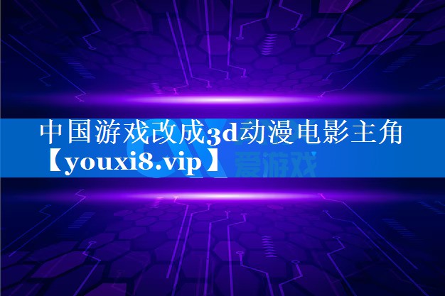 中国游戏改成3d动漫电影主角 中国游戏改成3d动漫电影主角